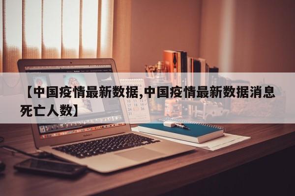 【中国疫情最新数据,中国疫情最新数据消息死亡人数】
