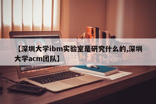 【深圳大学ibm实验室是研究什么的,深圳大学acm团队】