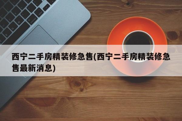 西宁二手房精装修急售(西宁二手房精装修急售最新消息)