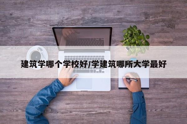 建筑学哪个学校好/学建筑哪所大学最好