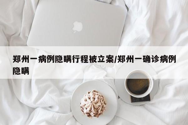 郑州一病例隐瞒行程被立案/郑州一确诊病例隐瞒