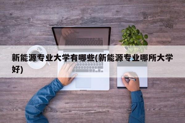 新能源专业大学有哪些(新能源专业哪所大学好)