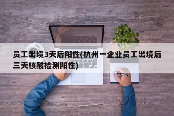 员工出境3天后阳性(杭州一企业员工出境后三天核酸检测阳性)
