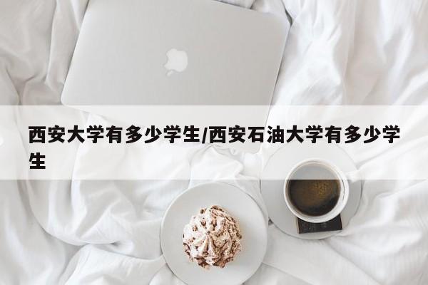 西安大学有多少学生/西安石油大学有多少学生