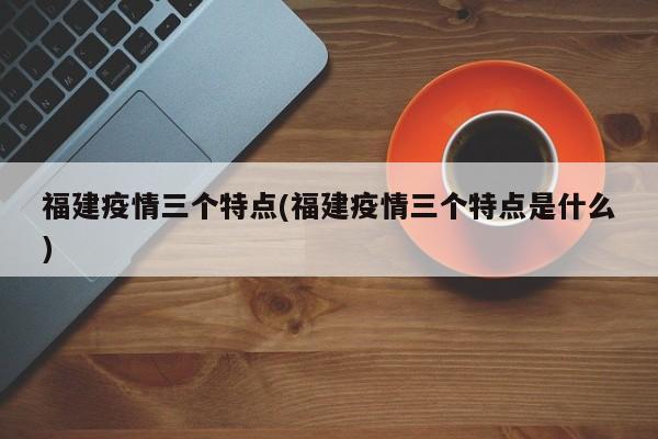 福建疫情三个特点(福建疫情三个特点是什么)