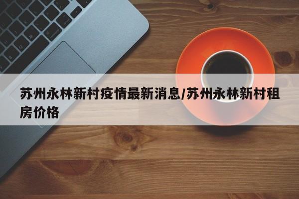 苏州永林新村疫情最新消息/苏州永林新村租房价格