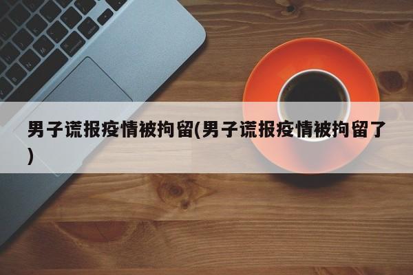 男子谎报疫情被拘留(男子谎报疫情被拘留了)
