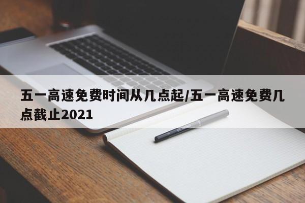五一高速免费时间从几点起/五一高速免费几点截止2021
