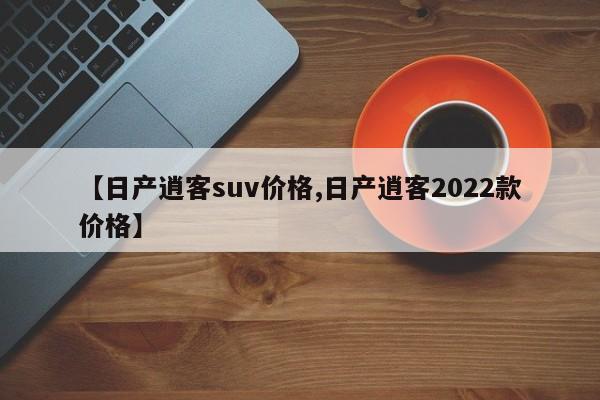 【日产逍客suv价格,日产逍客2022款价格】