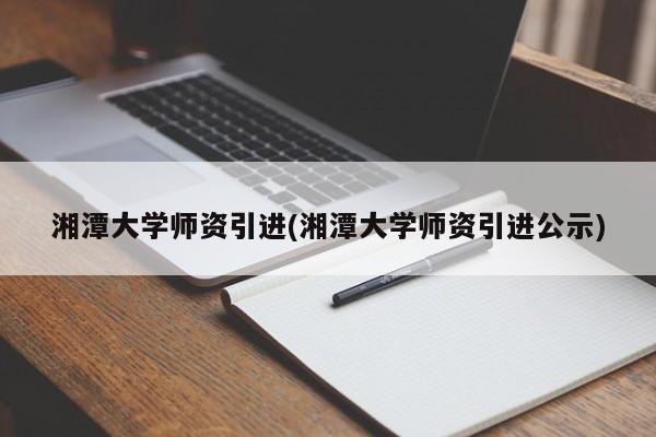 湘潭大学师资引进(湘潭大学师资引进公示)