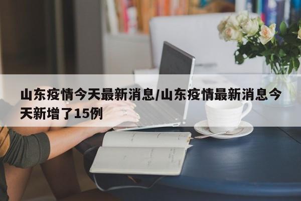 山东疫情今天最新消息/山东疫情最新消息今天新增了15例