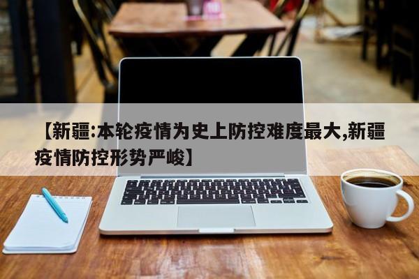 【新疆:本轮疫情为史上防控难度最大,新疆疫情防控形势严峻】